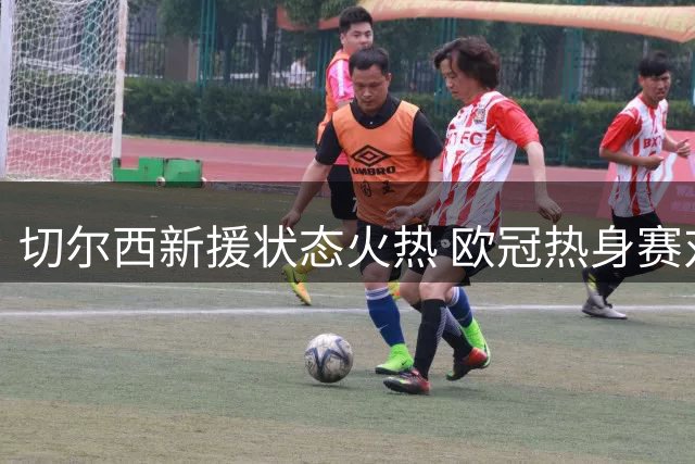 切尔西新援状态火热 欧冠热身赛对阵尤文引关注