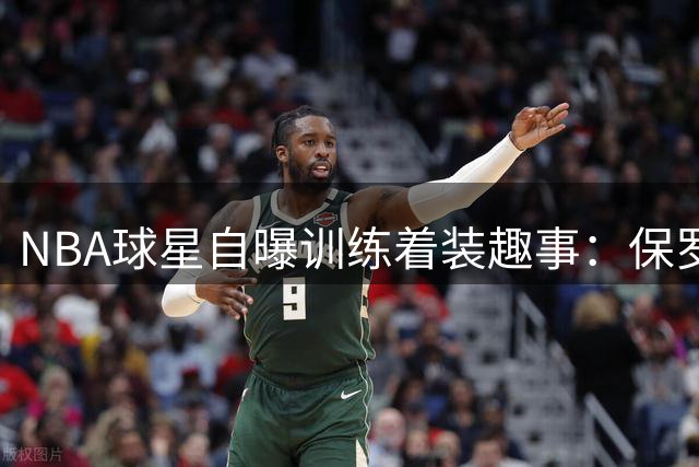 NBA球星自曝训练着装趣事：保罗遭"球衣门"罚款 火箭时期获穿衣自由